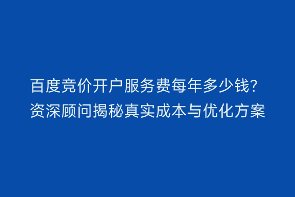 百度竞价开户服务费每年多少钱？资深顾问揭秘真实成本与优化方案