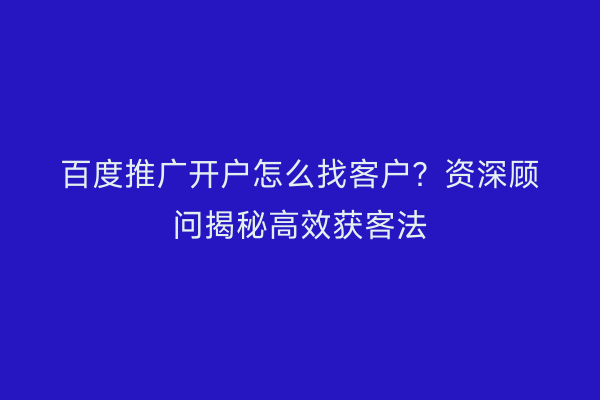 百度推广开户怎么找客户？资深顾问揭秘高效获客法