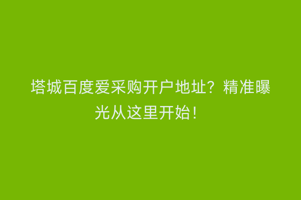 塔城百度爱采购开户地址？精准曝光从这里开始！