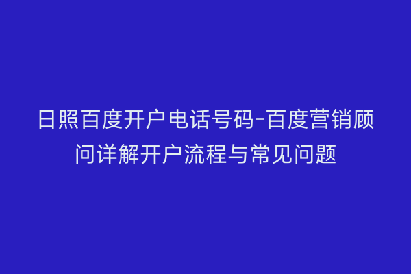 日照百度开户电话号码-百度营销顾问详解开户流程与常见问题
