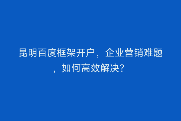 昆明百度框架开户，企业营销难题，如何高效解决？