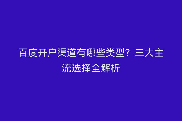 百度开户渠道有哪些类型？三大主流选择全解析