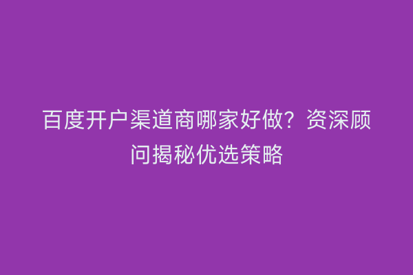 百度开户渠道商哪家好做？资深顾问揭秘优选策略