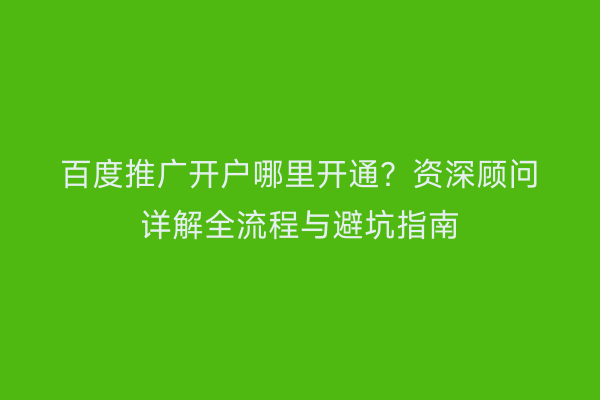 百度推广开户哪里开通？资深顾问详解全流程与避坑指南