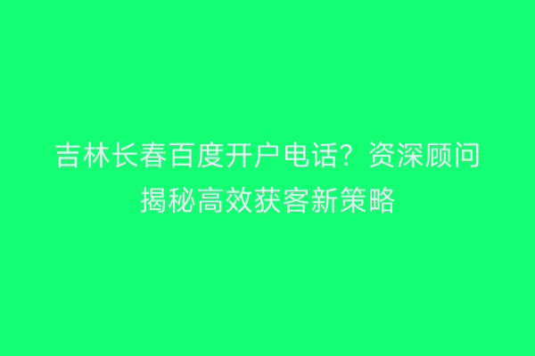 吉林长春百度开户电话？资深顾问揭秘高效获客新策略