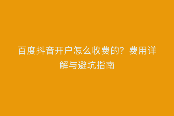 百度抖音开户怎么收费的？费用详解与避坑指南