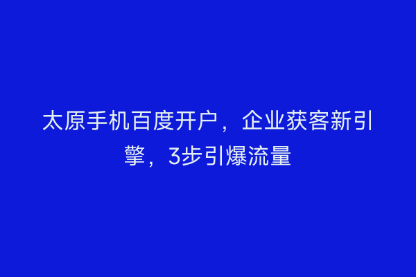 太原手机百度开户，企业获客新引擎，3步引爆流量