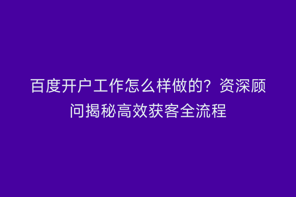 百度开户工作怎么样做的?资深顾问揭秘高效获客全流程