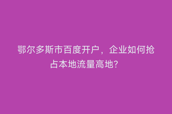 鄂尔多斯市百度开户，企业如何抢占本地流量高地？