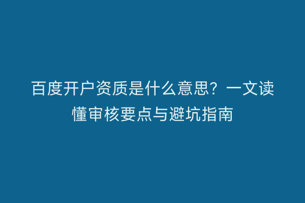 百度开户资质是什么意思？一文读懂审核要点与避坑指南