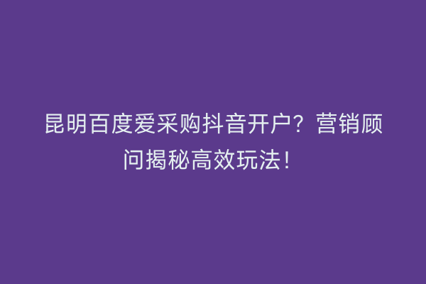 昆明百度爱采购抖音开户？营销顾问揭秘高效玩法！
