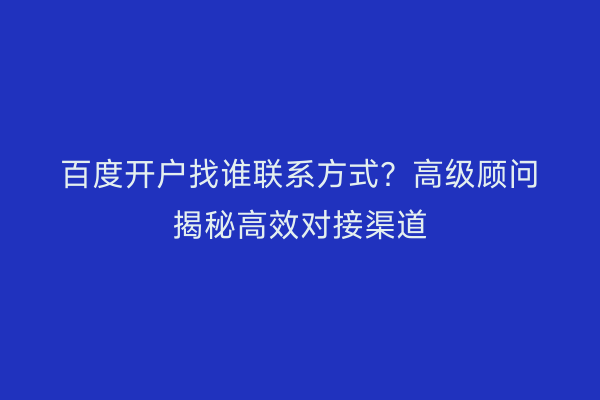 百度开户找谁联系方式？高级顾问揭秘高效对接渠道