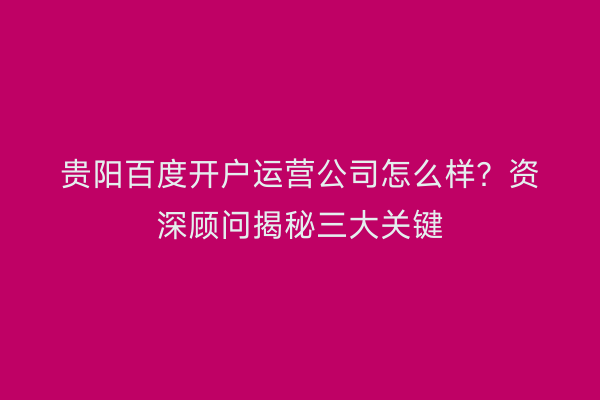贵阳百度开户运营公司怎么样？资深顾问揭秘三大关键