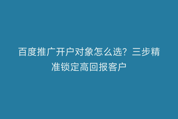 百度推广开户对象怎么选？三步精准锁定高回报客户