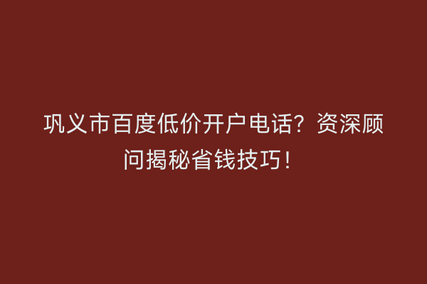 巩义市百度低价开户电话？资深顾问揭秘省钱技巧！