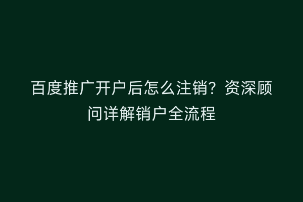 百度推广开户后怎么注销?资深顾问详解销户全流程