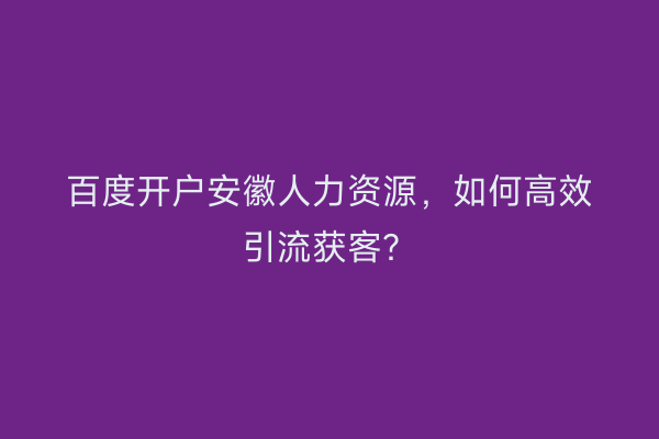 百度开户安徽人力资源,如何高效引流获客?