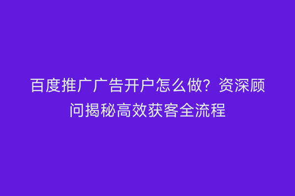 百度推广广告开户怎么做？资深顾问揭秘高效获客全流程
