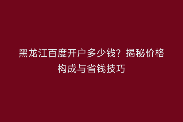 黑龙江百度开户多少钱？揭秘价格构成与省钱技巧