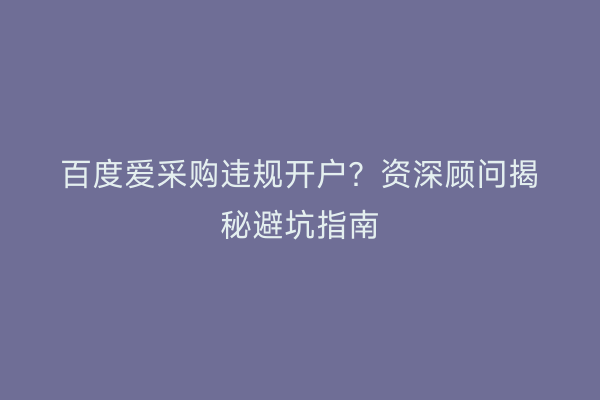 百度爱采购违规开户?资深顾问揭秘避坑指南