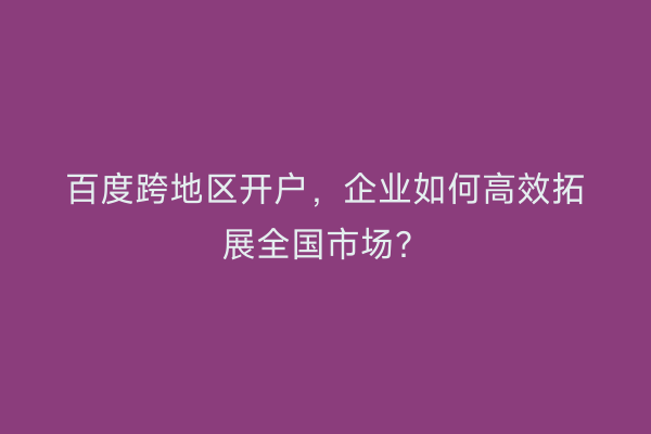 百度跨地区开户，企业如何高效拓展全国市场？