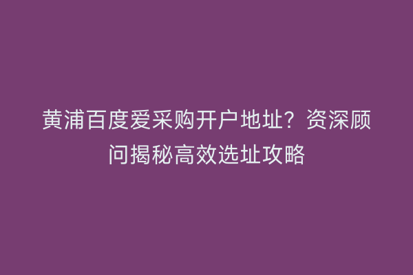黄浦百度爱采购开户地址？资深顾问揭秘高效选址攻略