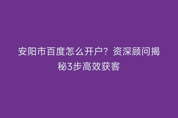 安阳市百度怎么开户？资深顾问揭秘3步高效获客