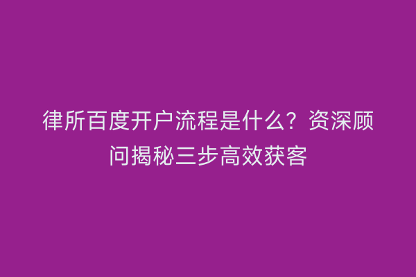 律所百度开户流程是什么？资深顾问揭秘三步高效获客