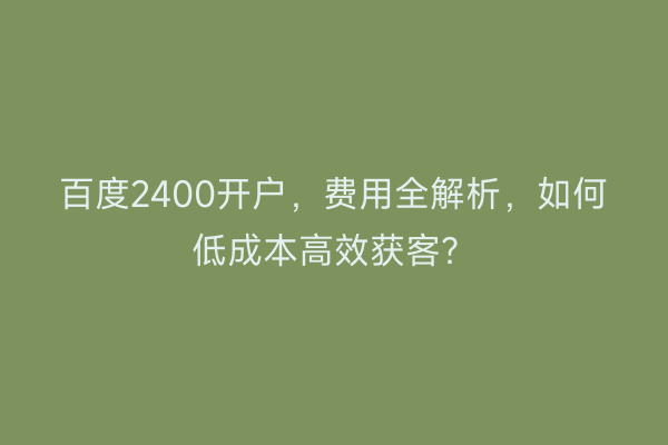 百度2400开户，费用全解析，如何低成本高效获客？