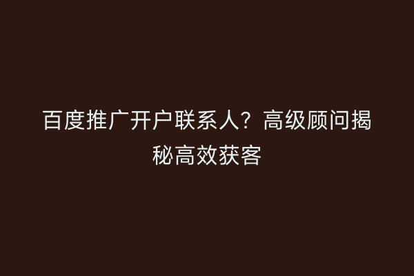 百度推广开户联系人？高级顾问揭秘高效获客