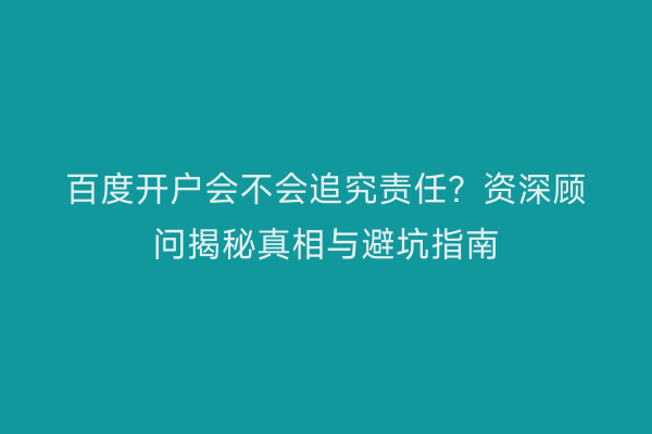 百度开户会不会追究责任？资深顾问揭秘真相与避坑指南