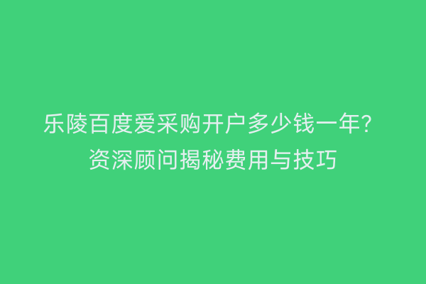 乐陵百度爱采购开户多少钱一年？资深顾问揭秘费用与技巧
