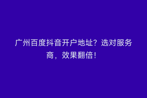 广州百度抖音开户地址？选对服务商，效果翻倍！