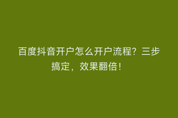 百度抖音开户怎么开户流程？三步搞定，效果翻倍！