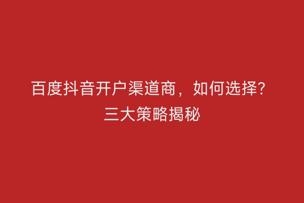 百度抖音开户渠道商，如何选择？三大策略揭秘
