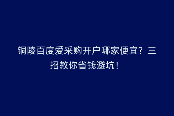 铜陵百度爱采购开户哪家便宜？三招教你省钱避坑！