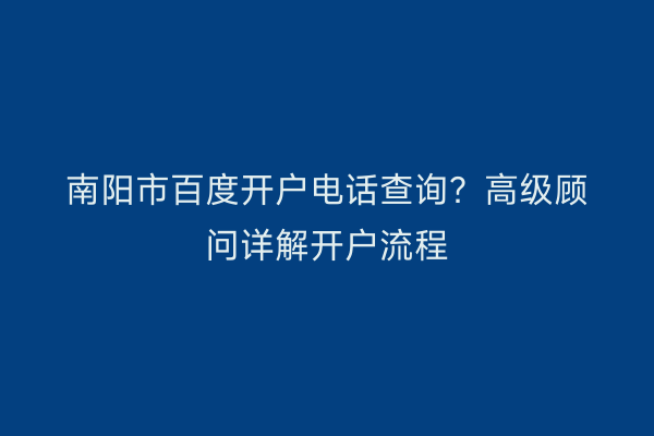 南阳市百度开户电话查询？高级顾问详解开户流程