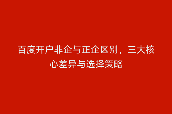 百度开户非企与正企区别，三大核心差异与选择策略