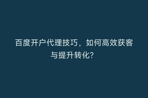 百度开户代理技巧，如何高效获客与提升转化？