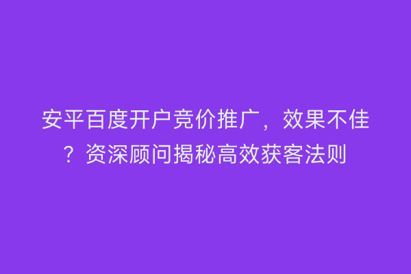 安平百度开户竞价推广，效果不佳？资深顾问揭秘高效获客法则