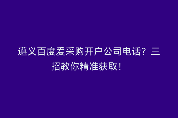 遵义百度爱采购开户公司电话？三招教你精准获取！