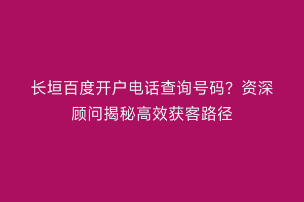 长垣百度开户电话查询号码？资深顾问揭秘高效获客路径