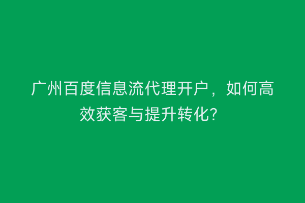 广州百度信息流代理开户，如何高效获客与提升转化？