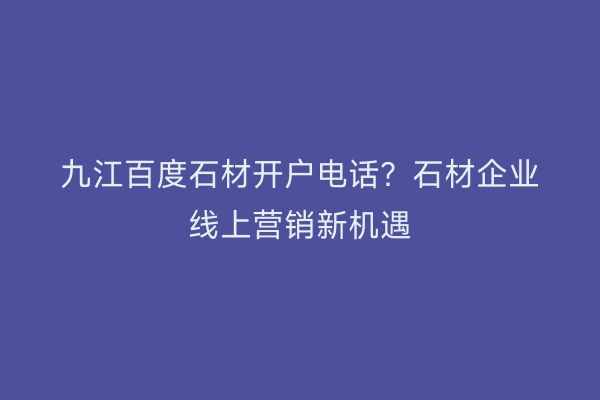九江百度石材开户电话？石材企业线上营销新机遇