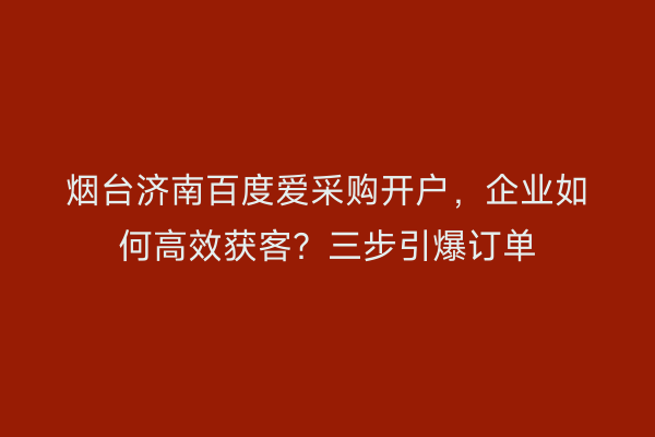 烟台济南百度爱采购开户，企业如何高效获客？三步引爆订单
