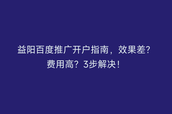 益阳百度推广开户指南，效果差？费用高？3步解决！