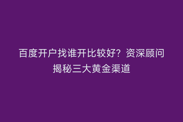 百度开户找谁开比较好？资深顾问揭秘三大黄金渠道