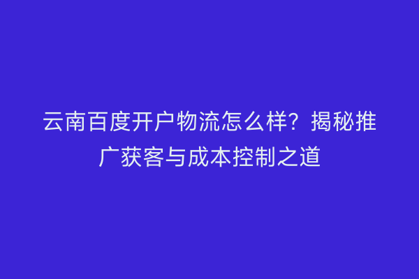 云南百度开户物流怎么样？揭秘推广获客与成本控制之道