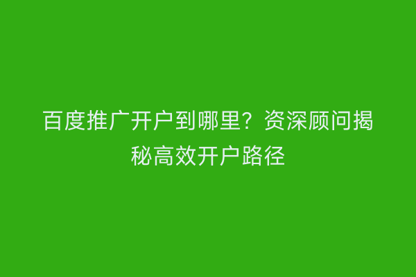 百度推广开户到哪里？资深顾问揭秘高效开户路径
