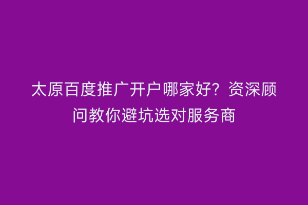 太原百度推广开户哪家好？资深顾问教你避坑选对服务商